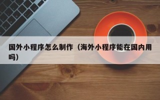 定州国外小程序怎么制作（海外小程序能在国内用吗）