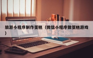 定州旅游小程序制作蛋糕（微信小程序做蛋糕游戏）